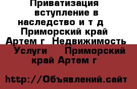 Приватизация, вступление в наследство и т.д. - Приморский край, Артем г. Недвижимость » Услуги   . Приморский край,Артем г.